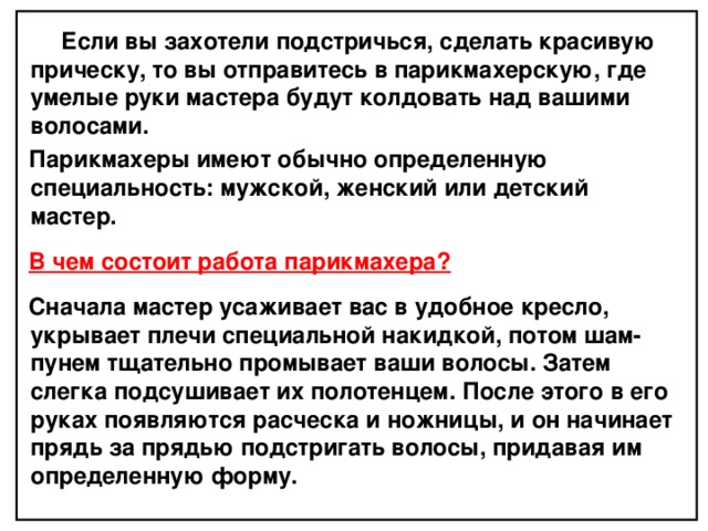  Если вы захотели подстричься, сделать красивую прическу, то вы отправитесь в парикмахерскую, где умелые руки мастера будут колдовать над вашими волосами. Парикмахеры имеют обычно определенную специальность: мужской, женский или детский мастер.  В чем состоит работа парикмахера?  Сначала мастер усаживает вас в удобное кресло, укрывает плечи специальной накидкой, потом шам­пунем тщательно промывает ваши волосы. Затем слегка подсушивает их полотенцем. После этого в его руках появляются расческа и ножницы, и он начинает прядь за прядью подстригать волосы, придавая им определенную форму.  