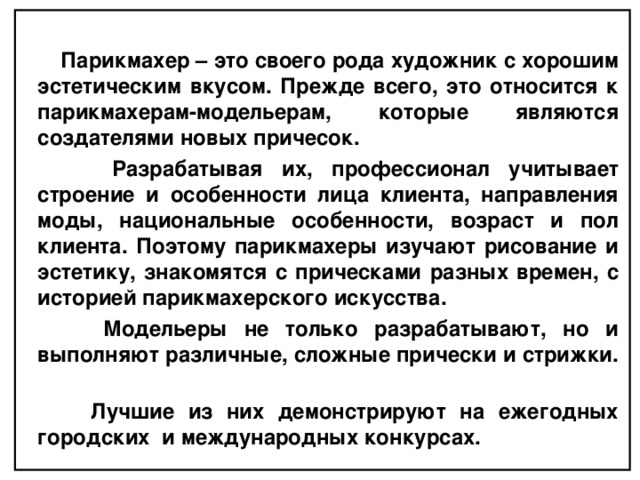  Парикмахер – это своего рода художник с хорошим эстетическим вкусом. Прежде всего, это относится к парикмахерам-модельерам, которые являются создателями новых причесок.  Разрабатывая их, профессионал учитывает строение и особенности лица клиента, направления моды, национальные особенности, возраст и пол клиента. Поэтому парикмахеры изучают рисование и эстетику, знакомятся с прическами разных времен, с историей парикмахерского искусства.  Модельеры не только разрабатывают, но и выполняют различные, сложные прически и стрижки.  Лучшие из них демонстрируют на ежегодных городских и международных конкурсах.  