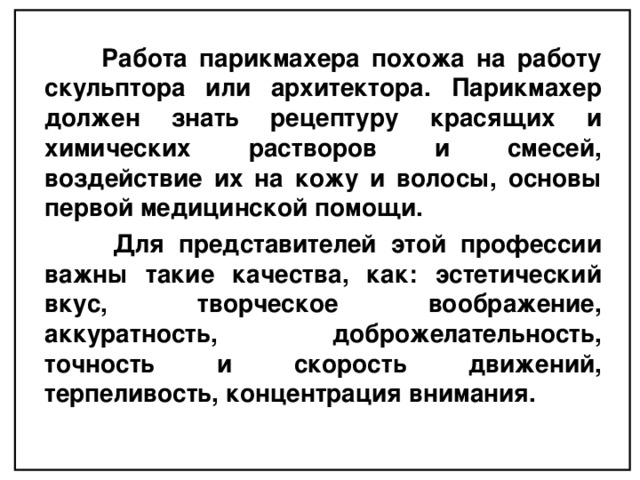  Работа парикмахера похожа на работу скульптора или архитектора. Парикмахер должен знать рецептуру красящих и химических растворов и смесей, воздействие их на кожу и волосы, основы первой медицинской помощи.  Для представителей этой профессии важны такие качества, как: эстетический вкус, творческое воображение, аккуратность, доброжелательность, точность и скорость движений, терпеливость, концентрация внимания.  