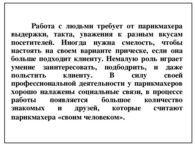  Работа с людьми требует от парикмахера выдержки, такта, уважения к разным вкусам посетителей. Иногда нужна смелость, чтобы настоять на своем варианте прическе, если она больше подходит клиенту. Немалую роль играет умение заинтересовать, подбодрить, и даже польстить клиенту. В силу своей профессиональной деятельности у парикмахеров хорошо налажены социальные связи, в процессе работы появляется большое количество знакомых и друзей, которые считают парикмахера «своим человеком».  