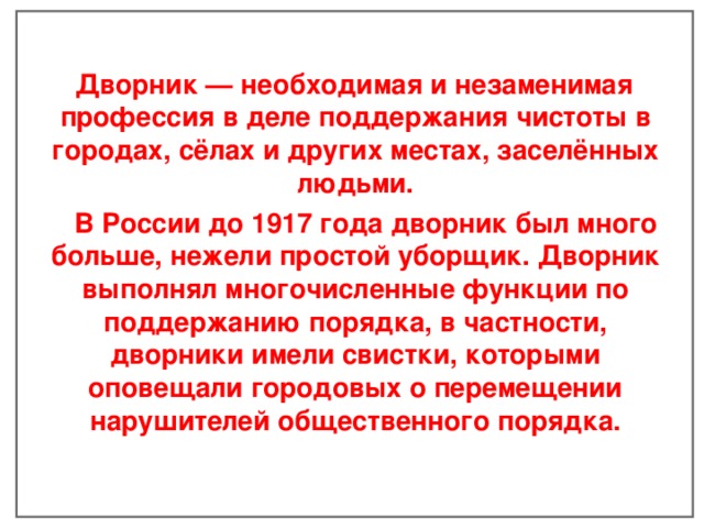  Дворник — необходимая и незаменимая профессия в деле поддержания чистоты в городах, сёлах и других местах, заселённых людьми.  В России до 1917 года дворник был много больше, нежели простой уборщик. Дворник выполнял многочисленные функции по поддержанию порядка, в частности, дворники имели свистки, которыми оповещали городовых о перемещении нарушителей общественного порядка.    