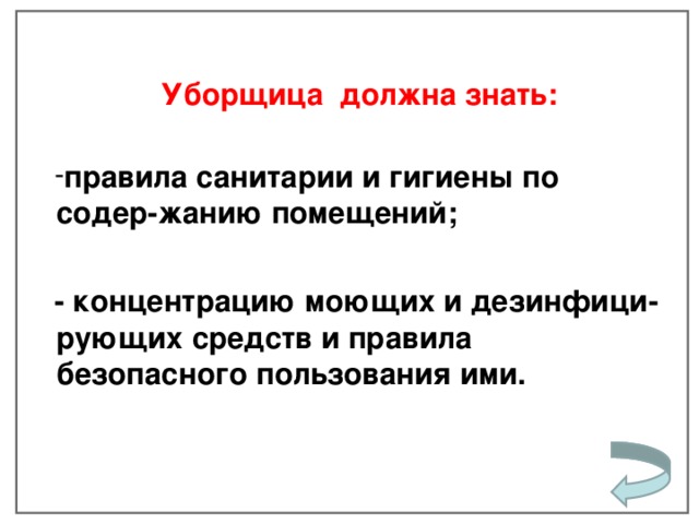 Уборщица  должна знать:  правила санитарии и гигиены по содер-жанию помещений;  - концентрацию моющих и дезинфици- рующих средств и правила безопасного пользования ими.    