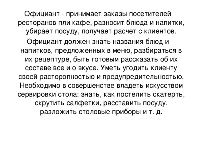 Официант - принимает заказы посетителей ресторанов пли кафе, разносит блюда и напитки, убирает посуду, получает расчет с клиентов. Официант должен знать названия блюд и напитков, предложенных в меню, разбираться в их рецептуре, быть готовым рассказать об их составе все и о вкусе. Уметь угодить клиенту своей расторопностью и предупредительностью. Необходимо в совершенстве владеть искусством сервировки стола: знать, как постелить скатерть, скрутить салфетки, расставить посуду, разложить столовые приборы и т. д.   
