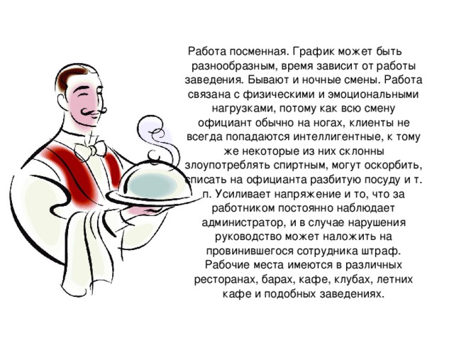 Работа посменная. График может быть разнообразным, время зависит от работы заведения. Бывают и ночные смены. Работа связана с физическими и эмоциональными нагрузками, потому как всю смену официант обычно на ногах, клиенты не всегда попадаются интеллигентные, к тому же некоторые из них склонны злоупотреблять спиртным, могут оскорбить, списать на официанта разбитую посуду и т. п. Усиливает напряжение и то, что за работником постоянно наблюдает администратор, и в случае нарушения руководство может наложить на провинившегося сотрудника штраф. Рабочие места имеются в различных ресторанах, барах, кафе, клубах, летних кафе и подобных заведениях.   