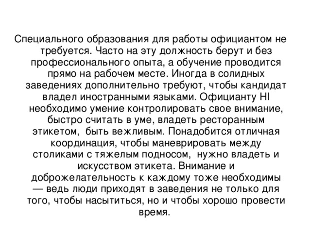 Специального образования для работы официантом не требуется. Часто на эту должность берут и без профессионального опыта, а обучение проводится прямо на рабочем месте. Иногда в солидных заведениях дополнительно требуют, чтобы кандидат владел иностранными языками. Официанту HI необходимо умение контролировать свое внимание, быстро считать в уме, владеть ресторанным этикетом, быть вежливым. Понадобится отличная координация, чтобы маневрировать между столиками с тяжелым подносом, нужно владеть и искусством этикета. Внимание и доброжелательность к каждому тоже необходимы — ведь люди приходят в заведения не только для того, чтобы насытиться, но и чтобы хорошо провести время.   