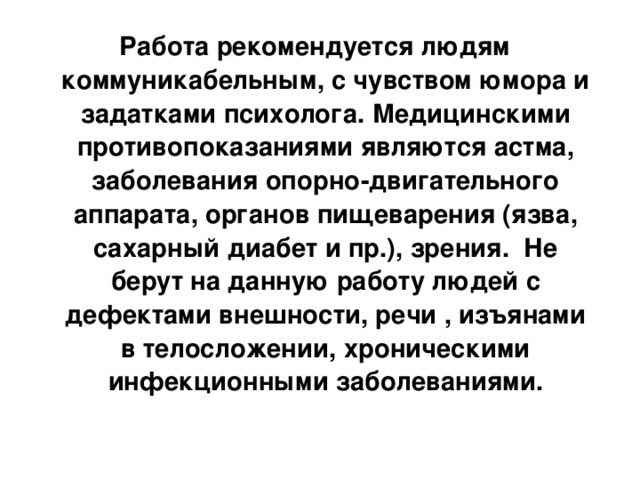 Работа рекомендуется людям коммуникабельным, с чувством юмора и задатками психолога. Медицинскими противопоказаниями являются астма, заболевания опорно-двигательного аппарата, органов пищеварения (язва, сахарный диабет и пр.), зрения. Не берут на данную работу людей с дефектами внешности, речи , изъянами в телосложении, хроническими инфекционными заболеваниями.    