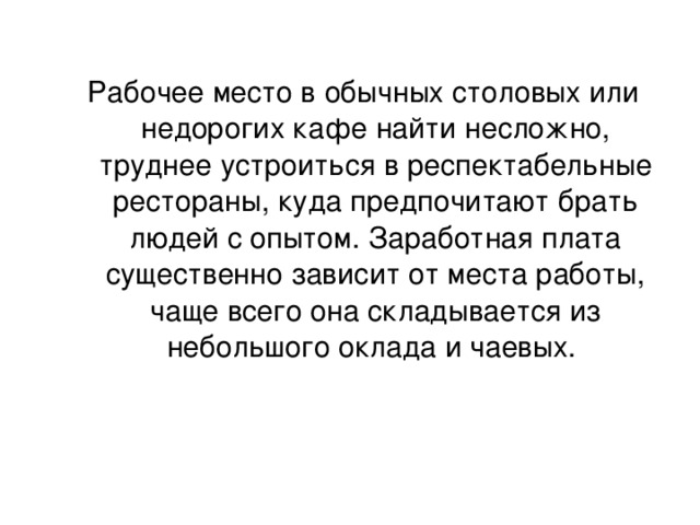Рабочее место в обычных столовых или недорогих кафе найти несложно, труднее устроиться в респектабельные рестораны, куда предпочитают брать людей с опытом. Заработная плата существенно зависит от места работы, чаще всего она складывается из небольшого оклада и чаевых.   