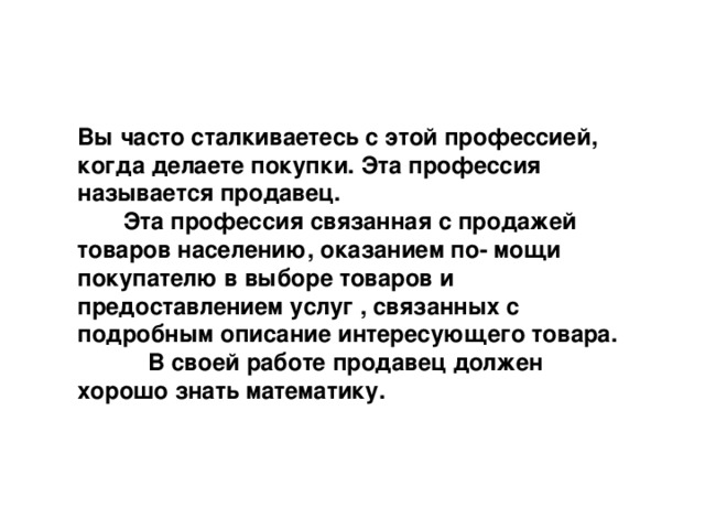 Вы часто сталкиваетесь с этой профессией, когда делаете покупки. Эта профессия называется продавец.  Эта профессия связанная с продажей товаров населению, оказанием по- мощи покупателю в выборе товаров и предоставлением услуг , связанных с подробным описание интересующего товара.  В своей работе продавец должен хорошо знать математику. 