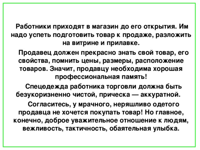    Работники приходят в магазин до его открытия. Им надо успеть подготовить товар к продаже, разложить на витрине и прилавке.  Продавец должен прекрасно знать свой товар, его свойства, помнить цены, размеры, расположение товаров. Значит, продавцу необходима хорошая профессиональная память!  Спец­одежда работника торговли должна быть безукоризненно чистой, прическа — аккуратной.  Согласитесь, у мрачного, неряшливо одетого продавца не хочется покупать товар! Но главное, конечно, доброе уважительное отношение к людям, вежливость, тактичность, обаятельная улыбка.    
