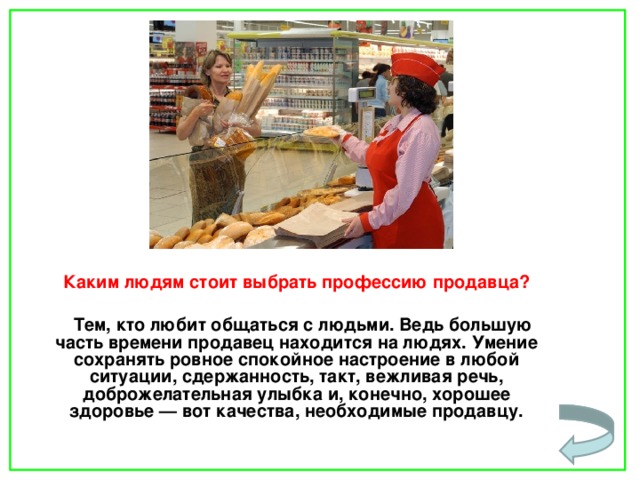  Каким людям стоит выбрать профессию продавца?   Тем, кто любит общаться с людьми. Ведь большую часть времени продавец находится на людях. Умение сохранять ровное спокойное настроение в любой ситуации, сдержанность, такт, вежливая речь, доброжелательная улыбка и, конечно, хорошее здоровье — вот качества, необходимые продавцу.    