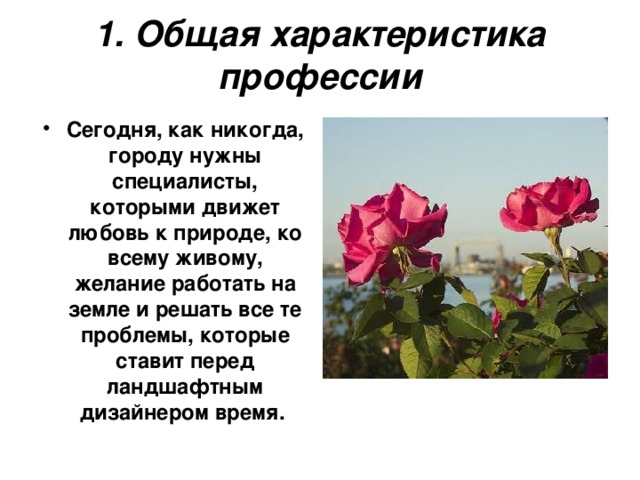 1. Общая характеристика профессии Сегодня, как никогда, городу нужны специалисты, которыми движет любовь к природе, ко всему живому, желание работать на земле и решать все те проблемы, которые ставит перед ландшафтным дизайнером время. 