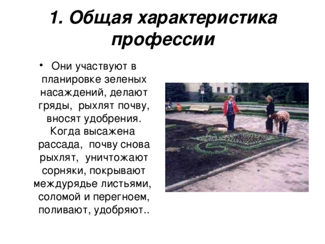 1. Общая характеристика профессии Они участвуют в планировке зеленых насаждений, делают гряды,  рыхлят почву, вносят удобрения. Когда высажена  рассада,  почву снова рыхлят,  уничтожают сорняки, покрывают междурядье листьями,  соломой и перегноем, поливают, удобряют..  