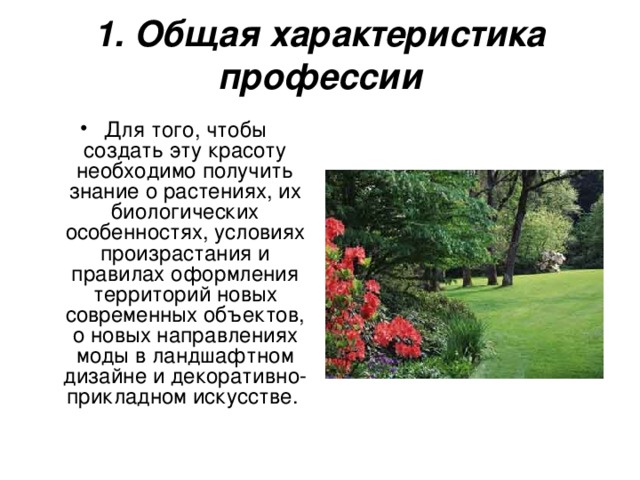1. Общая характеристика профессии Для того, чтобы создать эту красоту необходимо получить знание о растениях, их биологических особенностях, условиях произрастания и правилах оформления территорий новых современных объектов, о новых направлениях моды в ландшафтном дизайне и декоративно-прикладном искусстве.  