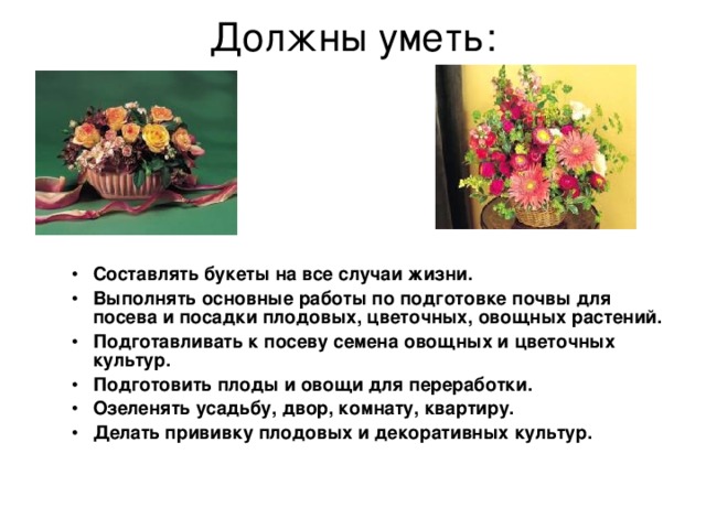 Должны уметь:   Составлять букеты на все случаи жизни. Выполнять основные работы по подготовке почвы для посева и посадки плодовых, цветочных, овощных растений. Подготавливать к посеву семена овощных и цветочных культур. Подготовить плоды и овощи для переработки. Озеленять усадьбу, двор, комнату, квартиру. Делать прививку плодовых и декоративных культур. 