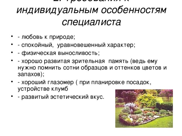 2. Требования к индивидуальным особенностям специалиста - любовь к природе; - спокойный,  уравновешенный характер; - физическая выносливость; - хорошо развитая зрительная  память (ведь ему нужно помнить сотни образцов и оттенков цветов и   запахов); - хороший глазомер ( при планировке посадок,  устройстве клумб - развитый эстетический вкус. 