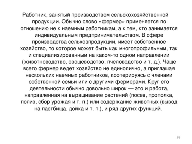 Работник, занятый производством сельскохозяйственной продукции. Обычно слово «фермер» применяется по отношению не к наемным работникам, а к тем, кто занимается индивидуальным предпринимательством. В сфере производства сельхозпродукции, имеет собственное хозяйство, то которое может быть как многопрофильным, так и специализированным на каком-то одном направлении (животноводство, овощеводство, пчеловодство и т. д.). Чаще всего фермер ведет хозяйство не единолично, а приглашая нескольких наемных работников, кооперируясь с членами собственной семьи или с другими фермерами. Круг его деятельности обычно довольно широк — это и работа, направленная на выращивание растений (посев, прополка, полив, сбор урожая и т. п.) или содержание животных (вывод на пастбища, дойка и т. п.), и ряд других функций.    