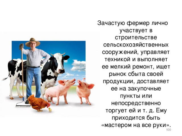 Зачастую фермер лично участвует в строительстве сельскохозяйственных сооружений, управляет техникой и выполняет ее мелкий ремонт, ищет рынок сбыта своей продукции, доставляет ее на закупочные пункты или непосредственно торгует ей и т. д. Ему приходится быть «мастером на все руки».    