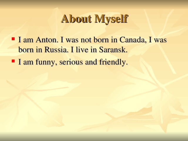 About Myself I am Anton. I was not born in Canada, I was born in Russia. I live in Saransk. I am funny, serious and friendly.  