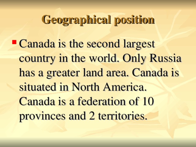 Geographical position Canada is the second largest country in the world. Only Russia has a greater land area. Canada is situated in North America. Canada is a federation of 10 provinces and 2 territories.  