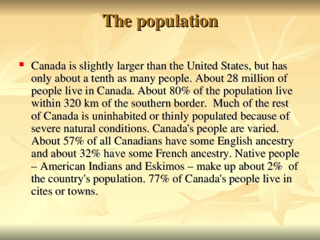 The population   Canada is slightly larger than the United States, but has only about a tenth as many people. About 28 million of people live in Canada. About 80% of the population live within 320 km of the southern border. Much of the rest of Canada is uninhabited or thinly populated because of severe natural conditions. Canada's people are varied. About 57% of all Canadians have some English ancestry and about 32% have some French ancestry. Native people – American Indians and Eskimos – make up about 2% of the country's population. 77% of Canada's people live in cites or towns.  