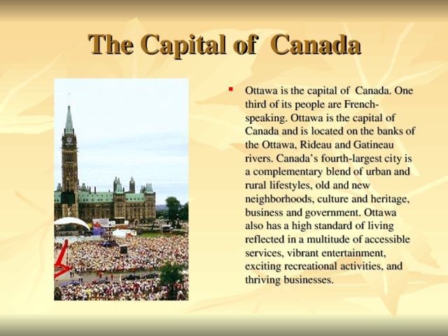 The Capital of Canada Ottawa is the capital of Canada. One third of its people are French-speaking. Ottawa is the capital of Canada and is located on the banks of the Ottawa, Rideau and Gatineau rivers. Canada’s fourth-largest city is a complementary blend of urban and rural lifestyles, old and new neighborhoods, culture and heritage, business and government. Ottawa also has a high standard of living reflected in a multitude of accessible services, vibrant entertainment, exciting recreational activities, and thriving businesses.   