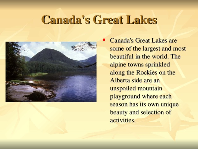 Canada's Great Lakes Canada's Great Lakes are some of the largest and most beautiful in the world. The alpine towns sprinkled along the Rockies on the Alberta side are an unspoiled mountain playground where each season has its own unique beauty and selection of activities.  