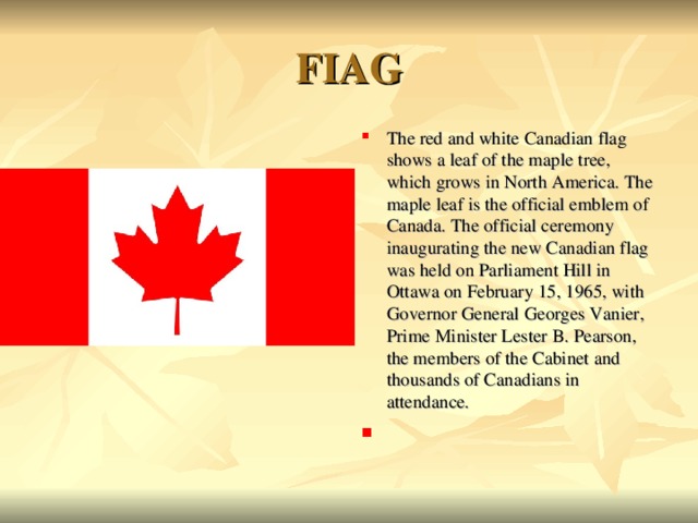 FIAG The red and white Canadian flag shows a leaf of the maple tree, which grows in North America. The maple leaf is the official emblem of Canada. The official ceremony inaugurating the new Canadian flag was held on Parliament Hill in Ottawa on February 15, 1965, with Governor General Georges Vanier, Prime Minister Lester B. Pearson, the members of the Cabinet and thousands of Canadians in attendance.  