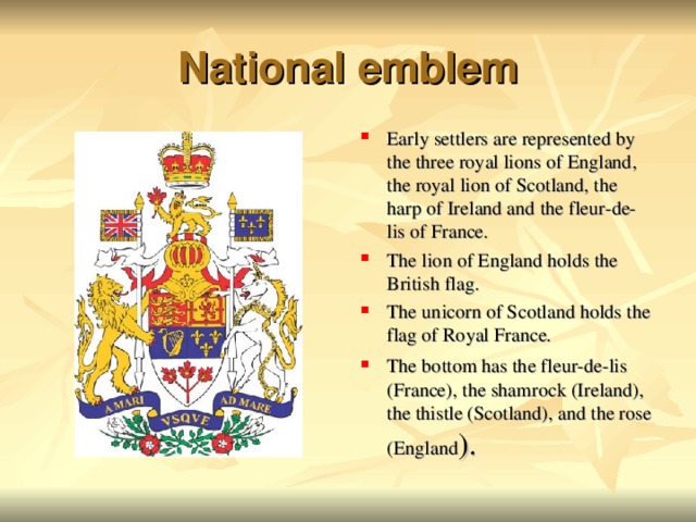 National emblem Early settlers are represented by the three royal lions of England, the royal lion of Scotland, the harp of Ireland and the fleur-de-lis of France. The lion of England holds the British flag. The unicorn of Scotland holds the flag of Royal France. The bottom has the fleur-de-lis (France), the shamrock (Ireland), the thistle (Scotland), and the rose (England ).  