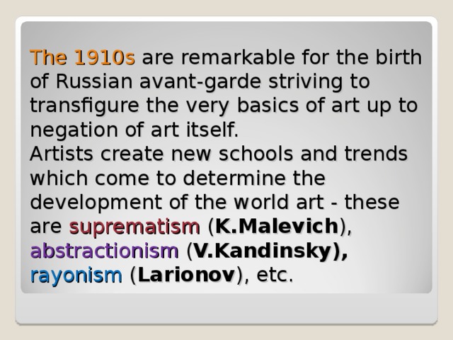 The 1910s are remarkable for the birth of Russian avant-garde striving to transfigure the very basics of art up to negation of art itself.  Artists create new schools and trends which come to determine the development of the world art - these are suprematism ( K.Malevich ), abstractionism ( V.Kandinsky), rayonism ( Larionov ), etc. 