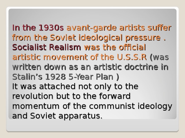 In the 1930s avant-garde artists suffer from the Soviet ideological pressure .  Socialist Realism was the official artistic movement of the U.S.S.R (was written down as an artistic doctrine in Stalin’s 1928 5-Year Plan )  It was attached not only to the revolution but to the forward momentum of the communist ideology and Soviet apparatus. 