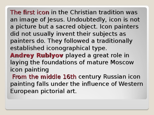 The first icon in the Christian tradition was an image of Jesus . Undoubtedly, icon is not a picture but a sacred object. Icon painters did not usually invent their subjects as painters do. They followed a traditionally established iconographical type.  Andrey Rublyov  played a great role in laying the foundations of mature Moscow icon painting   From the middle 16th century Russian icon painting falls under the influence of Western European pictorial art. 