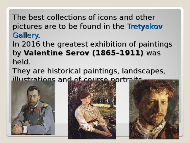 The best collections of icons and other pictures are to be found in the  Tretyakov Gallery.  In 2016 the greatest exhibition of paintings by Valentine Serov ( 1865–1911)  was held.  They are historical paintings, landscapes, illustrations and of course portraits. 