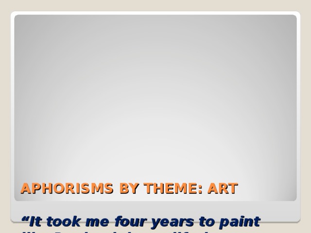          APHORISMS BY THEME: ART   “It took me four years to paint like Raphael, but a lifetime to paint like a child.”  Pablo Picasso   “ Art is not a handicraft, it is the transmission of feeling the artist has experienced. ”  Lev Nikolaevich Tolstoy    