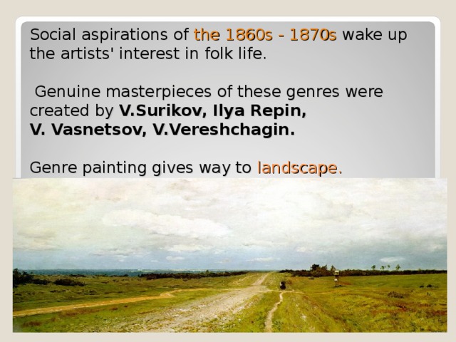 Social aspirations of the 1860s - 1870s wake up the artists' interest in folk life.   Genuine masterpieces of these genres were created by V.Surikov, Ilya Repin,  V. Vasnetsov, V.Vereshchagin.    Genre painting gives way to landscape. 