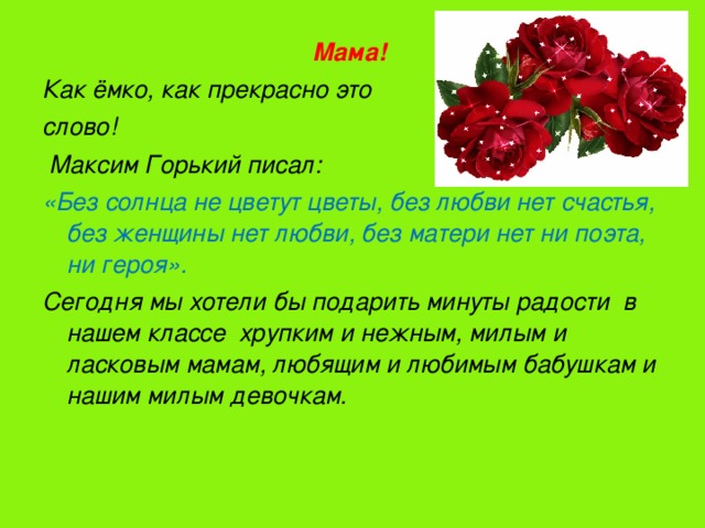 Мама! Как ёмко, как прекрасно это слово!  Максим Горький писал: «Без солнца не цветут цветы, без любви нет счастья, без женщины нет любви, без матери нет ни поэта, ни героя». Сегодня мы хотели бы подарить минуты радости в нашем классе хрупким и нежным, милым и ласковым мамам, любящим и любимым бабушкам и нашим милым девочкам.    