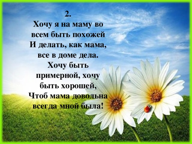 2.  Хочу я на маму во всем быть похожей  И делать, как мама, все в доме дела.  Хочу быть примерной, хочу быть хорошей,  Чтоб мама довольна всегда мной была! 