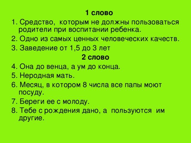  1 слово 1. Средство, которым не должны пользоваться родители при воспитании ребенка. 2. Одно из самых ценных человеческих качеств. 3. Заведение от 1,5 до 3 лет 2 слово 4. Она до венца, а ум до конца. 5. Неродная мать. 6. Месяц, в котором 8 числа все папы моют посуду. 7. Береги ее с молоду. 8. Тебе с рождения дано, а пользуются им другие. 