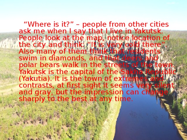  “ Where is it?” – people from other cities ask me when I say that I live in Yakutsk. People look at the map, notice location of the city and think: “It is very cold there”. Also many of them think that residents swim in diamonds, and that deers and polar bears walk in the streets of the town. Yakutsk is the capital of the Sakha Republic (Yakutia). It is the town of extremes and contrasts, at first sight it seems very silent and gray, but the impression can change sharply to the best at any time. 