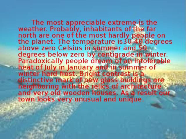  The most appreciable extreme is the weather. Probably, inhabitants of the far north are one of the most hardly people on the planet. The temperature is30-40 degrees above zero Celsius in summer and 50 degrees below zero by centigrade in winter. Paradoxically people dream of an intolerable heat of July in January and in summer of winter hard frost. Bright contrast is a distinctive mark of new glass buildings are neighboring with the relics of architecture and very old wooden houses. As a result our town looks very unusual and unique. 