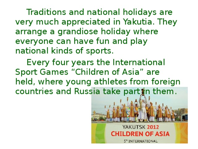  Traditions and national holidays are very much appreciated in Yakutia. They arrange a grandiose holiday where everyone can have fun and play national kinds of sports.  Every four years the International Sport Games “Children of Asia” are held, where young athletes from foreign countries and Russia take part in them. 