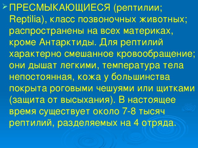 ПРЕСМЫКАЮЩИЕСЯ (рептилии; Reptilia), класс позвоночных животных; распространены на всех материках, кроме Антарктиды. Для рептилий характерно смешанное кровообращение; они дышат легкими, температура тела непостоянная, кожа у большинства покрыта роговыми чешуями или щитками (защита от высыхания). В настоящее время существует около 7-8 тысяч рептилий, разделяемых на 4 отряда. 