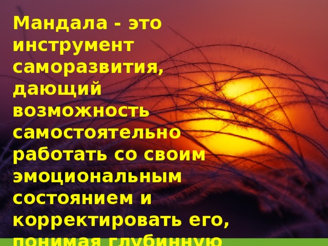 Мандала - это инструмент саморазвития, дающий возможность самостоятельно работать со своим эмоциональным состоянием и корректировать его, понимая глубинную суть происходящего.   Терапевтический ресурс арт-мандалы огромен. Само по себе рисование образов в круге несет позитивное воздействие, даже если последующего анализа не предполагается.  