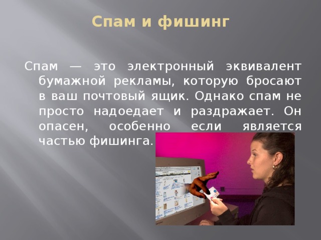 Спам и фишинг   Спам — это электронный эквивалент бумажной рекламы, которую бросают в ваш почтовый ящик. Однако спам не просто надоедает и раздражает. Он опасен, особенно если является частью фишинга. 