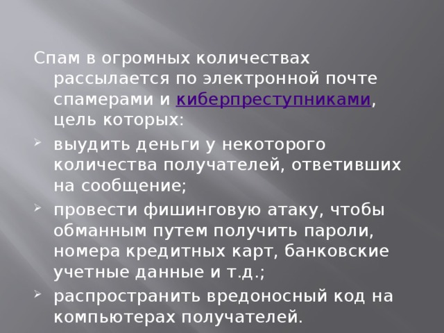 Спам в огромных количествах рассылается по электронной почте спамерами и  киберпреступниками , цель которых: выудить деньги у некоторого количества получателей, ответивших на сообщение; провести фишинговую атаку, чтобы обманным путем получить пароли, номера кредитных карт, банковские учетные данные и т.д.; распространить вредоносный код на компьютерах получателей. 