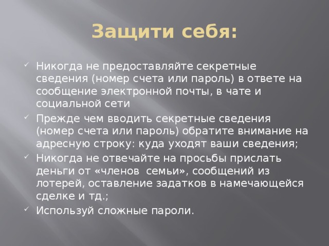 Защити себя: Никогда не предоставляйте секретные сведения (номер счета или пароль) в ответе на сообщение электронной почты, в чате и социальной сети Прежде чем вводить секретные сведения (номер счета или пароль) обратите внимание на адресную строку: куда уходят ваши сведения; Никогда не отвечайте на просьбы прислать деньги от «членов семьи», сообщений из лотерей, оставление задатков в намечающейся сделке и тд.; Используй сложные пароли. 