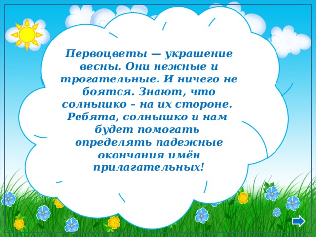 Первоцветы — украшение весны. Они нежные и трогательные. И ничего не боятся. Знают, что солнышко – на их стороне. Ребята, солнышко и нам будет помогать определять падежные окончания имён прилагательных! 