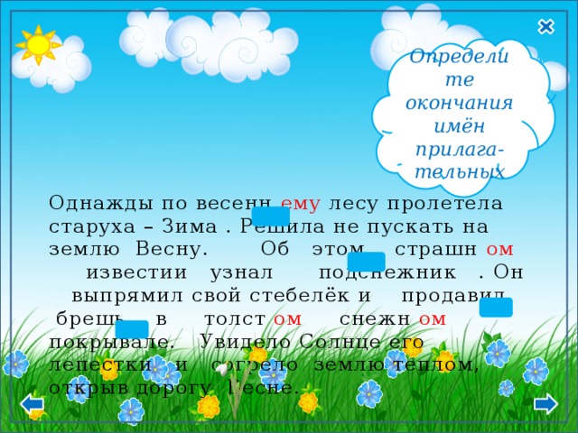  М.р., Ср.р Д.п. - ому, -ему  П.п. -ом, -ем Определите окончания имён прилага- тельных Однажды по весенн ему лесу пролетела старуха – Зима . Решила не пускать на землю Весну. Об этом страшн ом известии узнал подснежник . Он выпрямил свой стебелёк и продавил брешь в толст ом снежн ом покрывале. Увидело Солнце его лепестки и согрело землю теплом, открыв дорогу Весне. 