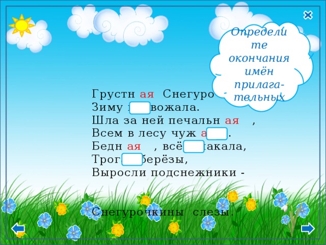 Ж.р И.п. –ая, -яя  Определите окончания имён прилага- тельных Грустн ая Снегурочка,  Зиму провожала.  Шла за ней печальн ая ,  Всем в лесу чуж ая .  Бедн ая , всё плакала,  Трогая берёзы,  Выросли подснежники - Снегурочкины  слезы . 