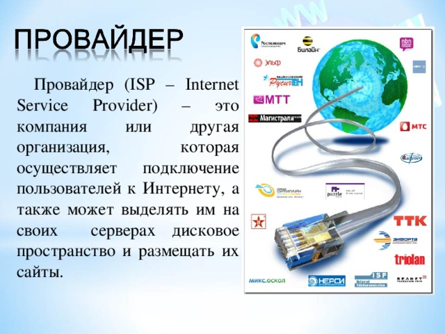 Провайдер ( ISP – Internet Service Provider) – это компания или другая организация, которая осуществляет подключение пользователей к Интернету, а также может выделять им на своих серверах дисковое пространство и размещать их сайты. 