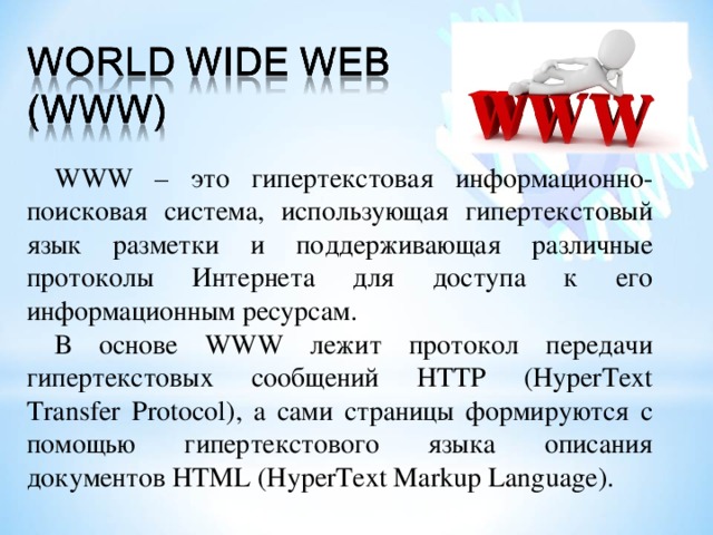 WWW – это гипертекстовая информационно-поисковая система, использующая гипертекстовый язык разметки и поддерживающая различные протоколы Интернета для доступа к его информационным ресурсам. В основе WWW лежит протокол передачи гипертекстовых сообщений HTTP  (HyperText Transfer Protocol) , а сами страницы формируются с помощью гипертекстового языка описания документов HTML ( HyperText Markup Language ). 